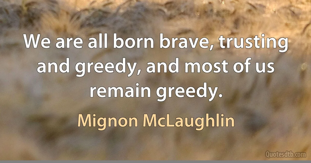 We are all born brave, trusting and greedy, and most of us remain greedy. (Mignon McLaughlin)