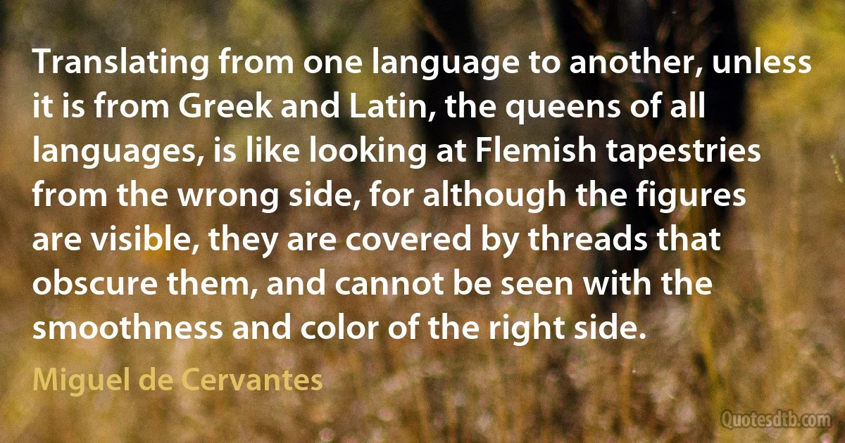 Translating from one language to another, unless it is from Greek and Latin, the queens of all languages, is like looking at Flemish tapestries from the wrong side, for although the figures are visible, they are covered by threads that obscure them, and cannot be seen with the smoothness and color of the right side. (Miguel de Cervantes)