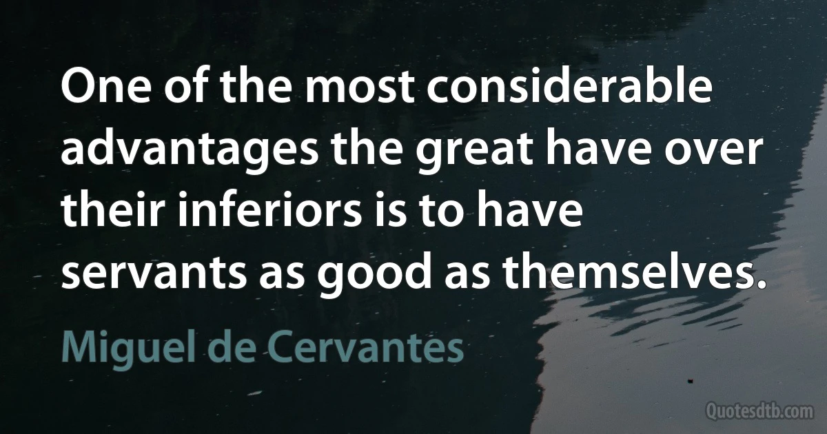 One of the most considerable advantages the great have over their inferiors is to have servants as good as themselves. (Miguel de Cervantes)