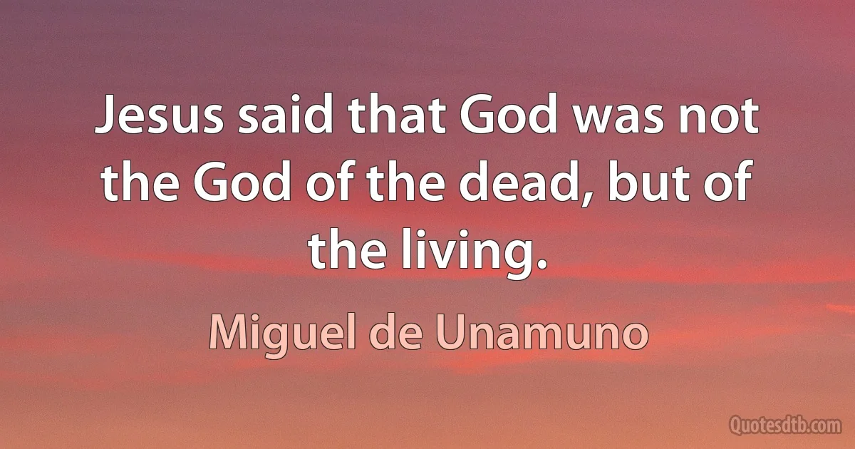 Jesus said that God was not the God of the dead, but of the living. (Miguel de Unamuno)