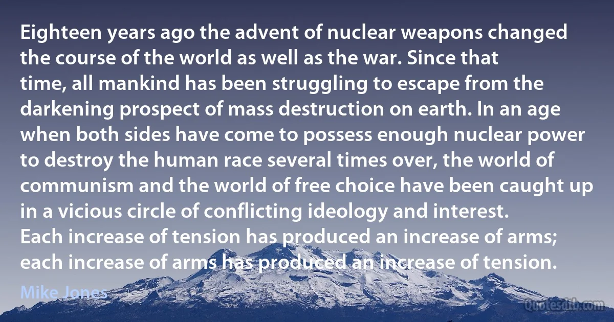 Eighteen years ago the advent of nuclear weapons changed the course of the world as well as the war. Since that time, all mankind has been struggling to escape from the darkening prospect of mass destruction on earth. In an age when both sides have come to possess enough nuclear power to destroy the human race several times over, the world of communism and the world of free choice have been caught up in a vicious circle of conflicting ideology and interest. Each increase of tension has produced an increase of arms; each increase of arms has produced an increase of tension. (Mike Jones)