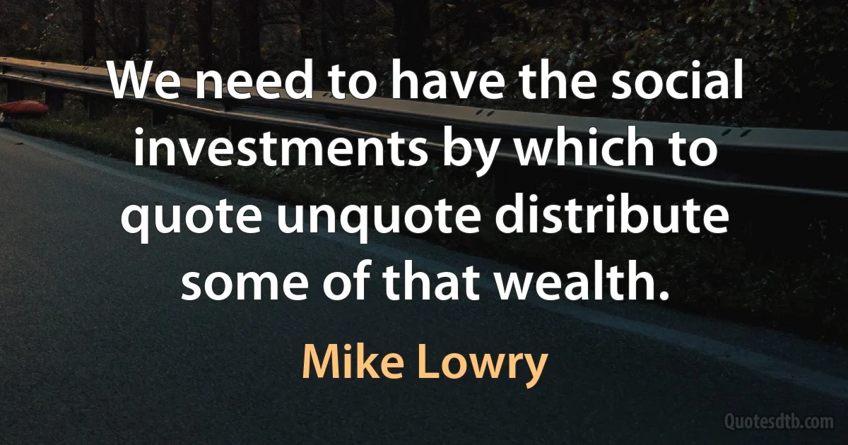 We need to have the social investments by which to quote unquote distribute some of that wealth. (Mike Lowry)