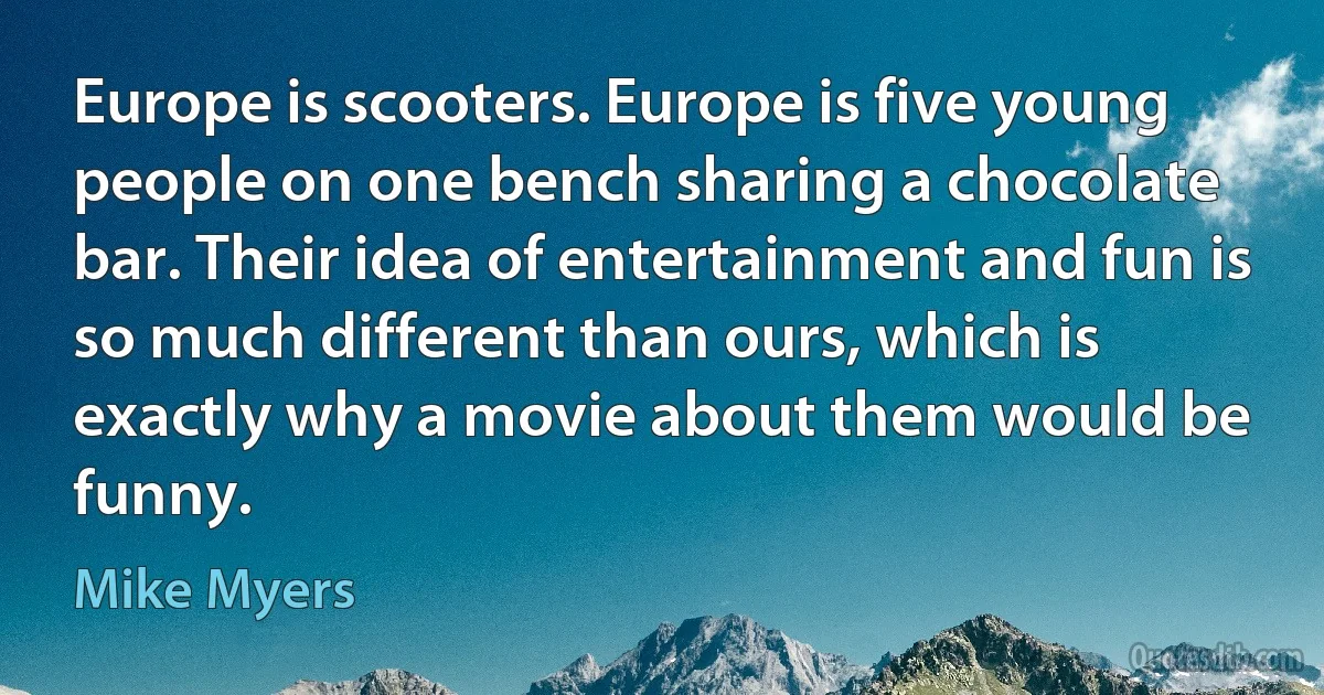 Europe is scooters. Europe is five young people on one bench sharing a chocolate bar. Their idea of entertainment and fun is so much different than ours, which is exactly why a movie about them would be funny. (Mike Myers)