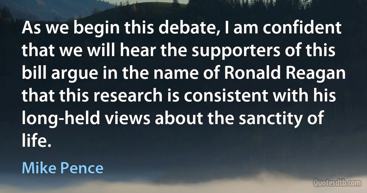 As we begin this debate, I am confident that we will hear the supporters of this bill argue in the name of Ronald Reagan that this research is consistent with his long-held views about the sanctity of life. (Mike Pence)