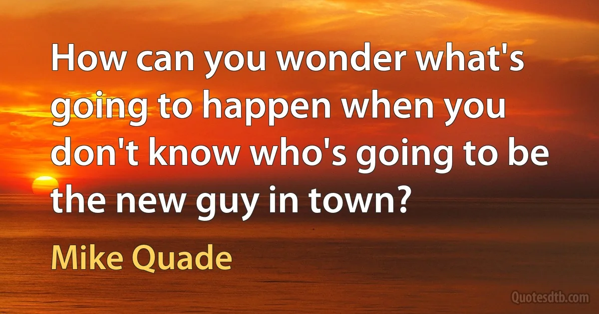 How can you wonder what's going to happen when you don't know who's going to be the new guy in town? (Mike Quade)