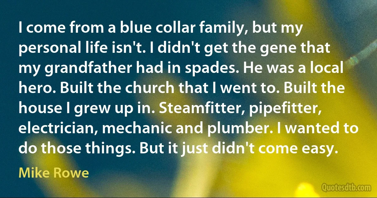 I come from a blue collar family, but my personal life isn't. I didn't get the gene that my grandfather had in spades. He was a local hero. Built the church that I went to. Built the house I grew up in. Steamfitter, pipefitter, electrician, mechanic and plumber. I wanted to do those things. But it just didn't come easy. (Mike Rowe)