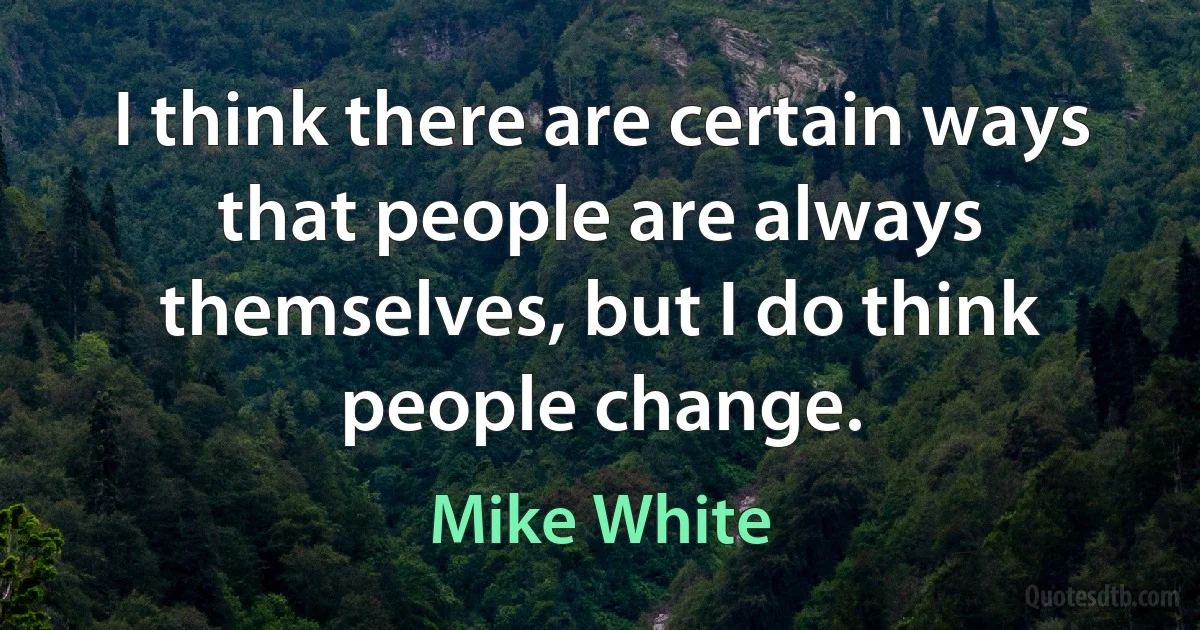 I think there are certain ways that people are always themselves, but I do think people change. (Mike White)