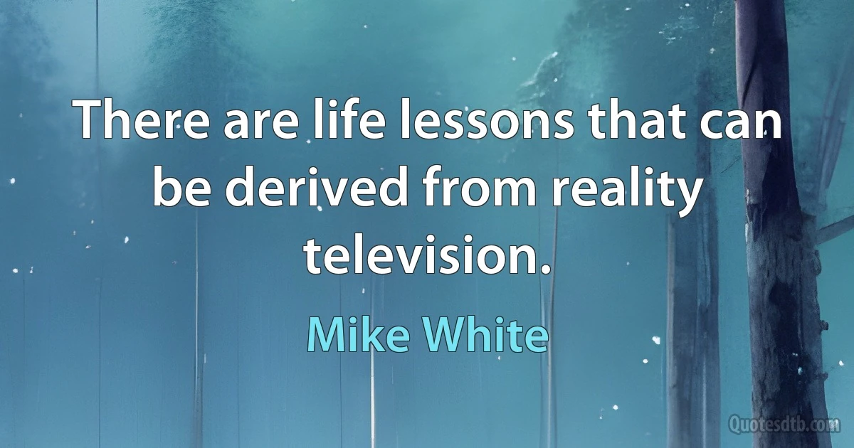 There are life lessons that can be derived from reality television. (Mike White)