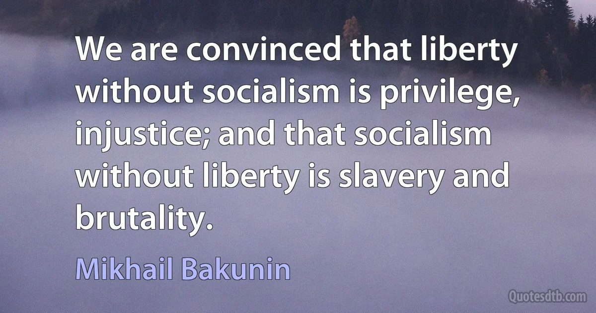 We are convinced that liberty without socialism is privilege, injustice; and that socialism without liberty is slavery and brutality. (Mikhail Bakunin)