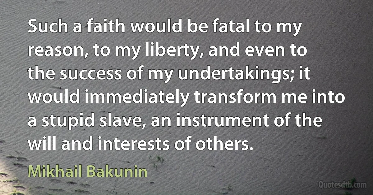 Such a faith would be fatal to my reason, to my liberty, and even to the success of my undertakings; it would immediately transform me into a stupid slave, an instrument of the will and interests of others. (Mikhail Bakunin)