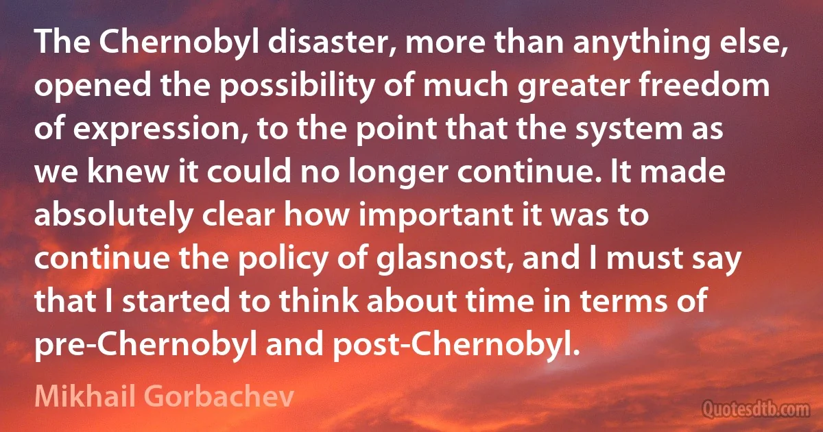 The Chernobyl disaster, more than anything else, opened the possibility of much greater freedom of expression, to the point that the system as we knew it could no longer continue. It made absolutely clear how important it was to continue the policy of glasnost, and I must say that I started to think about time in terms of pre-Chernobyl and post-Chernobyl. (Mikhail Gorbachev)