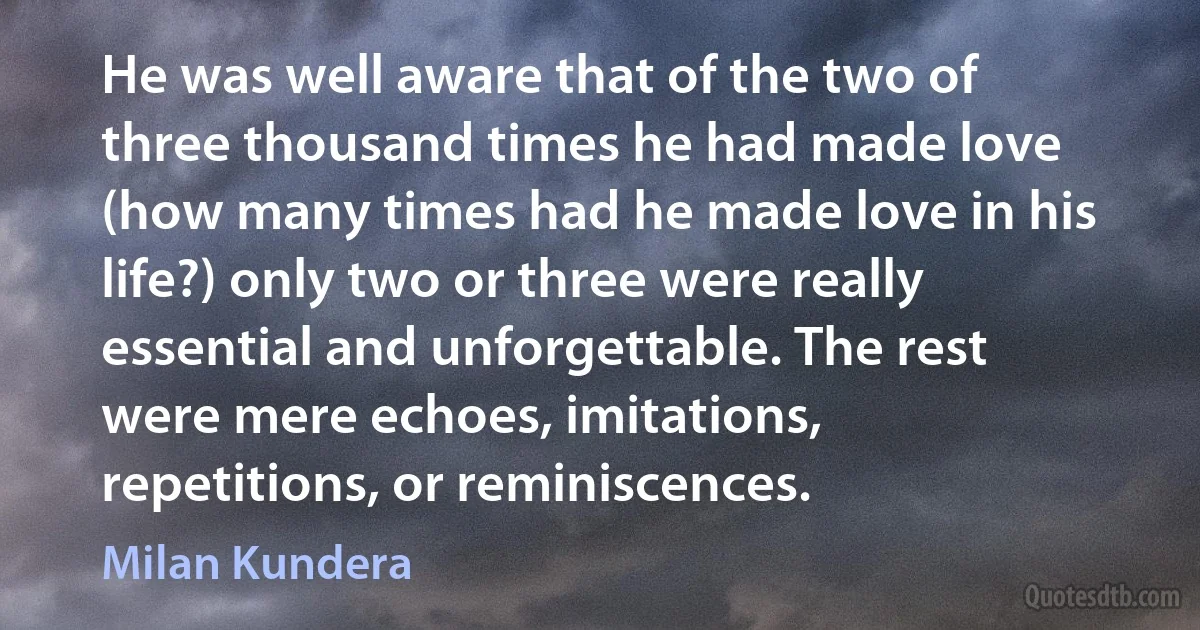 He was well aware that of the two of three thousand times he had made love (how many times had he made love in his life?) only two or three were really essential and unforgettable. The rest were mere echoes, imitations, repetitions, or reminiscences. (Milan Kundera)