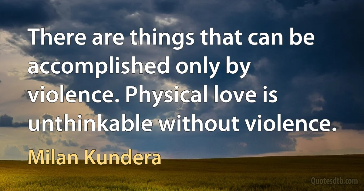 There are things that can be accomplished only by violence. Physical love is unthinkable without violence. (Milan Kundera)