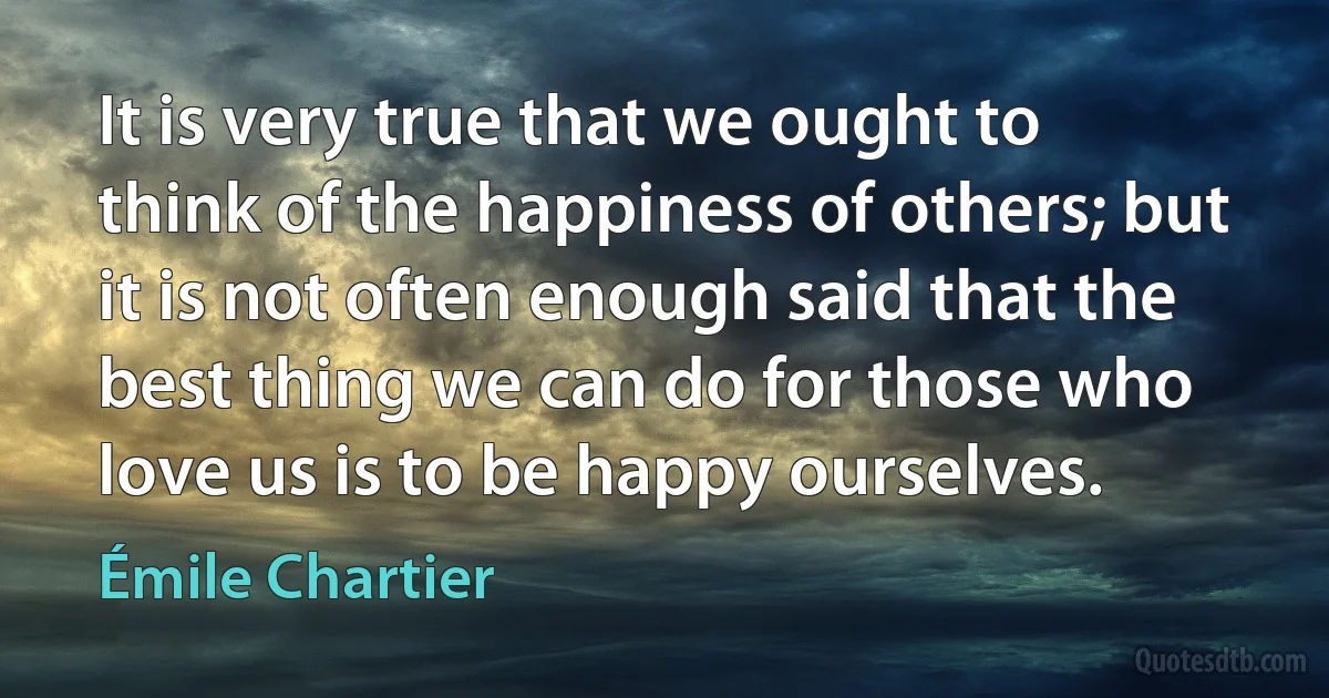 It is very true that we ought to think of the happiness of others; but it is not often enough said that the best thing we can do for those who love us is to be happy ourselves. (Émile Chartier)