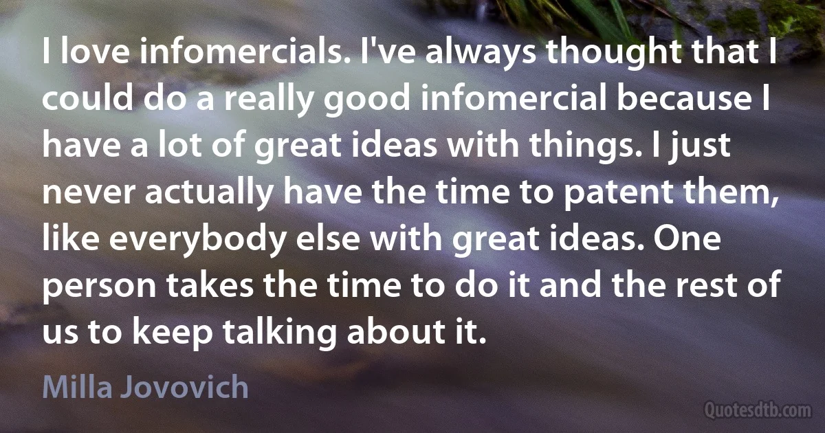 I love infomercials. I've always thought that I could do a really good infomercial because I have a lot of great ideas with things. I just never actually have the time to patent them, like everybody else with great ideas. One person takes the time to do it and the rest of us to keep talking about it. (Milla Jovovich)