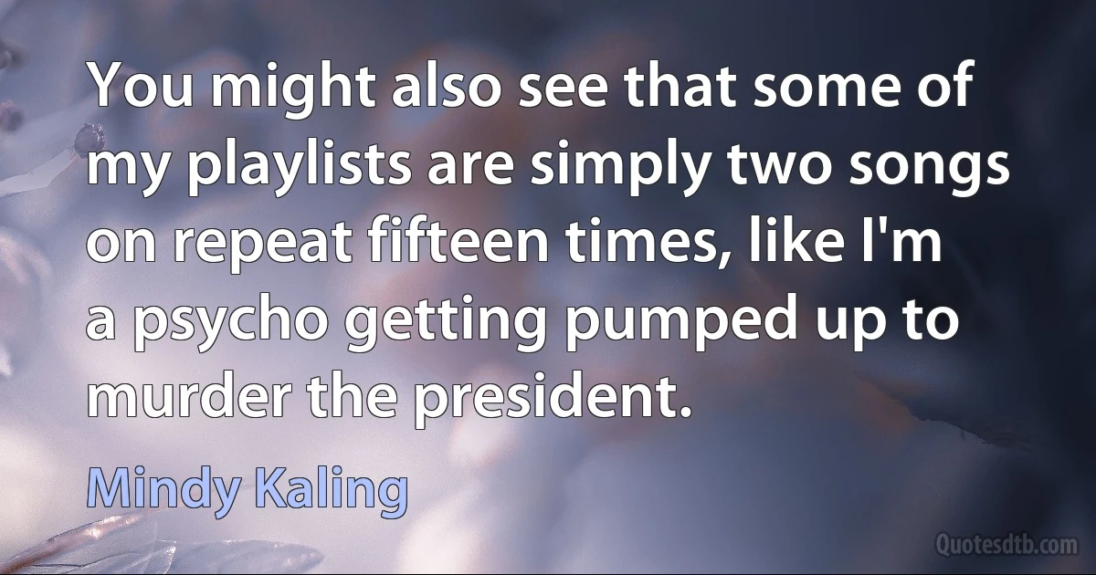 You might also see that some of my playlists are simply two songs on repeat fifteen times, like I'm a psycho getting pumped up to murder the president. (Mindy Kaling)