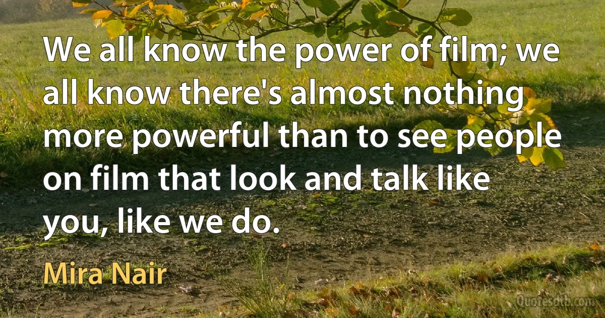 We all know the power of film; we all know there's almost nothing more powerful than to see people on film that look and talk like you, like we do. (Mira Nair)