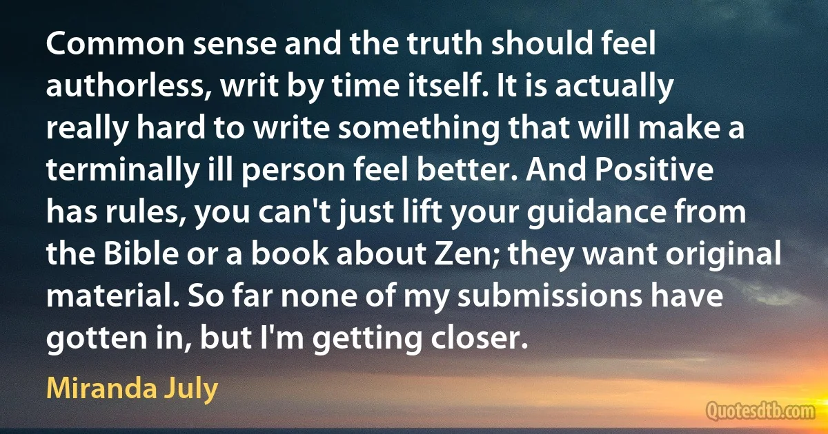 Common sense and the truth should feel authorless, writ by time itself. It is actually really hard to write something that will make a terminally ill person feel better. And Positive has rules, you can't just lift your guidance from the Bible or a book about Zen; they want original material. So far none of my submissions have gotten in, but I'm getting closer. (Miranda July)