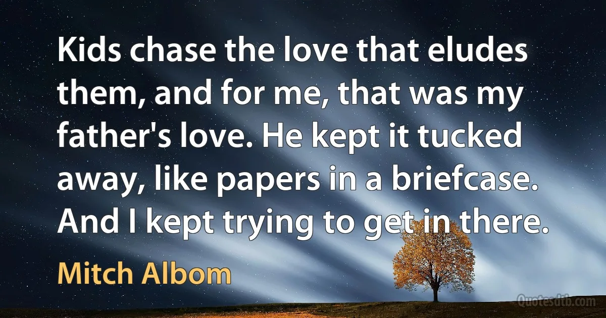 Kids chase the love that eludes them, and for me, that was my father's love. He kept it tucked away, like papers in a briefcase. And I kept trying to get in there. (Mitch Albom)