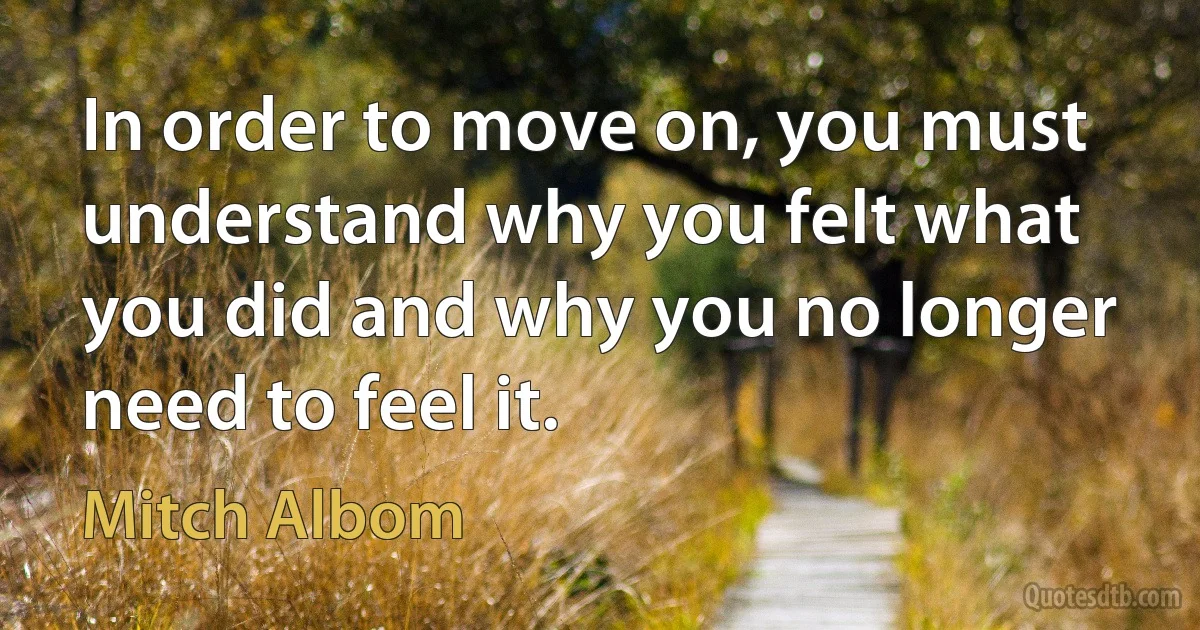 In order to move on, you must understand why you felt what you did and why you no longer need to feel it. (Mitch Albom)