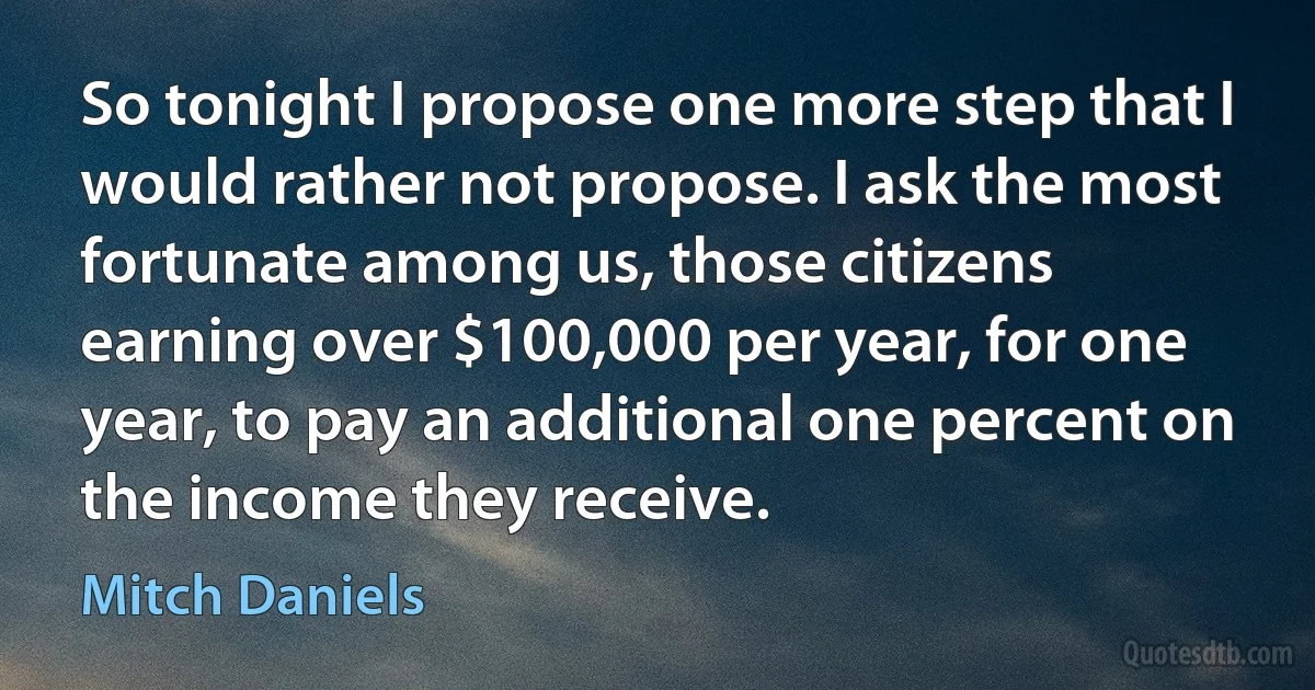 So tonight I propose one more step that I would rather not propose. I ask the most fortunate among us, those citizens earning over $100,000 per year, for one year, to pay an additional one percent on the income they receive. (Mitch Daniels)