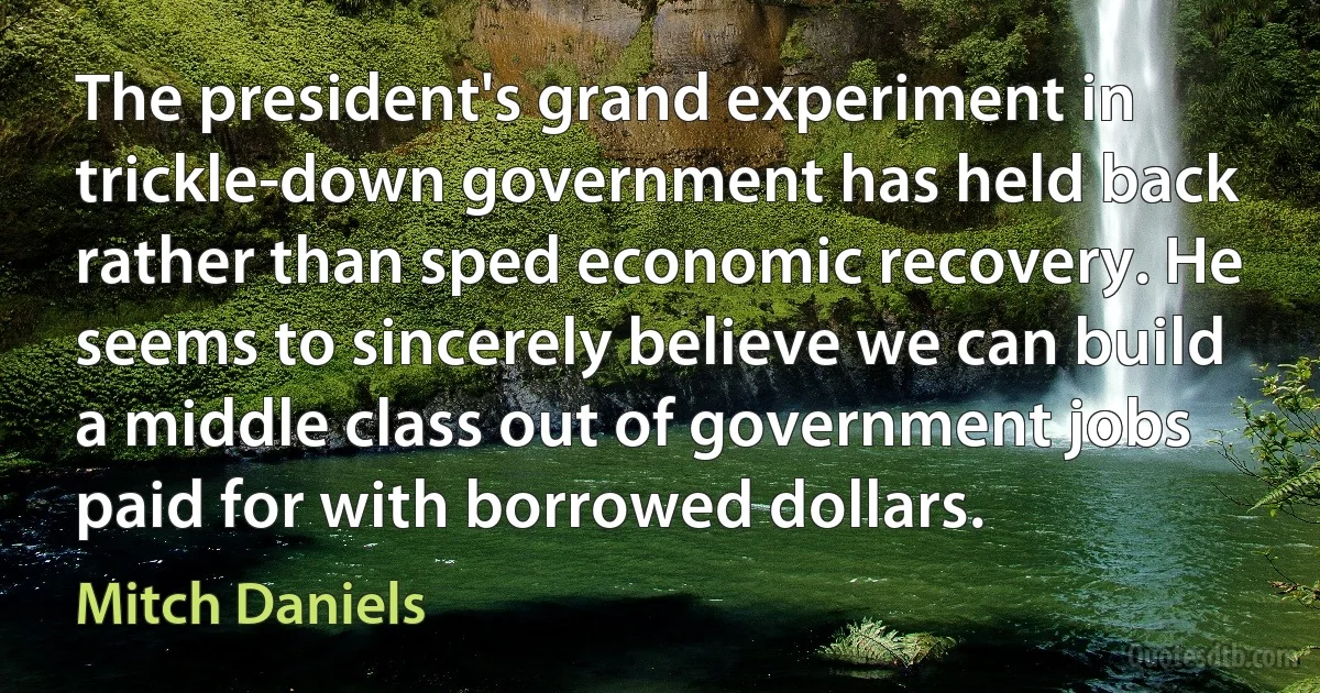 The president's grand experiment in trickle-down government has held back rather than sped economic recovery. He seems to sincerely believe we can build a middle class out of government jobs paid for with borrowed dollars. (Mitch Daniels)