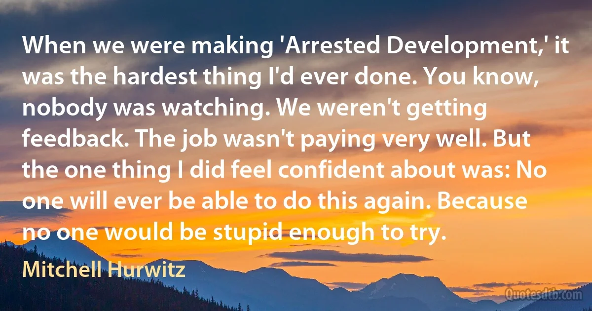 When we were making 'Arrested Development,' it was the hardest thing I'd ever done. You know, nobody was watching. We weren't getting feedback. The job wasn't paying very well. But the one thing I did feel confident about was: No one will ever be able to do this again. Because no one would be stupid enough to try. (Mitchell Hurwitz)