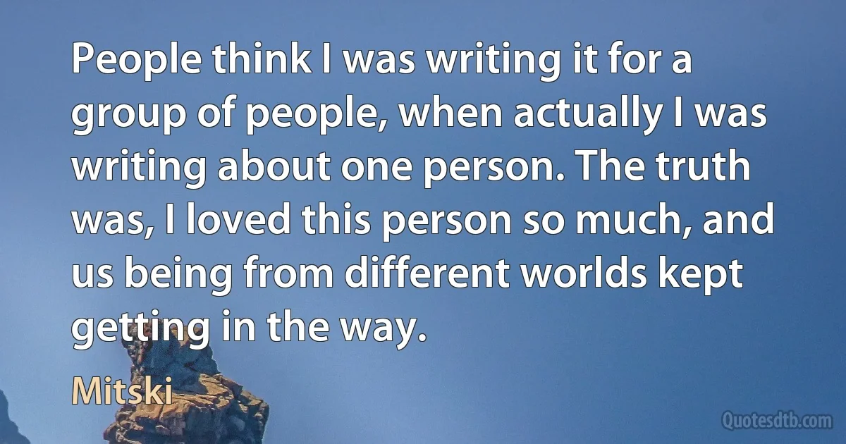 People think I was writing it for a group of people, when actually I was writing about one person. The truth was, I loved this person so much, and us being from different worlds kept getting in the way. (Mitski)