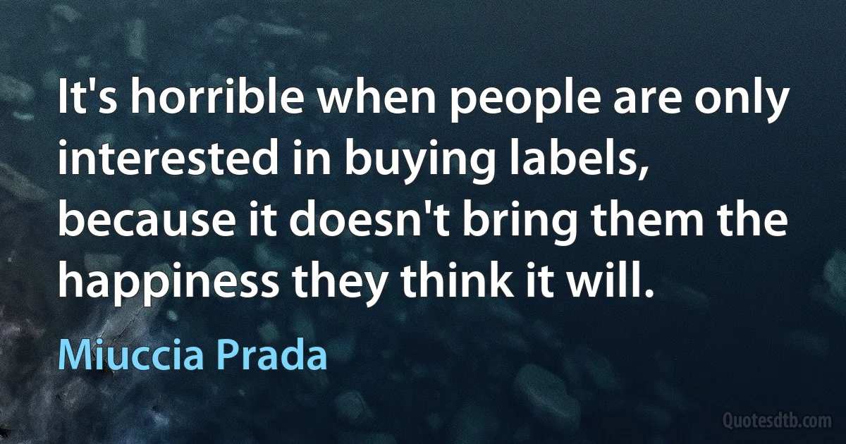 It's horrible when people are only interested in buying labels, because it doesn't bring them the happiness they think it will. (Miuccia Prada)