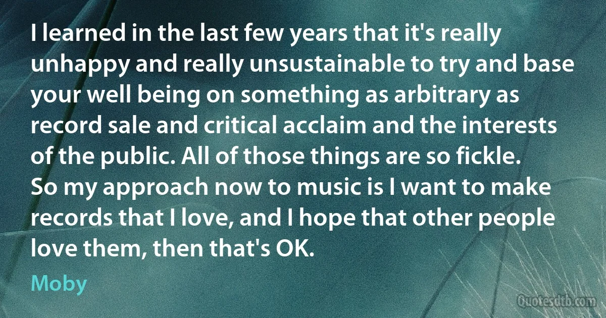 I learned in the last few years that it's really unhappy and really unsustainable to try and base your well being on something as arbitrary as record sale and critical acclaim and the interests of the public. All of those things are so fickle. So my approach now to music is I want to make records that I love, and I hope that other people love them, then that's OK. (Moby)