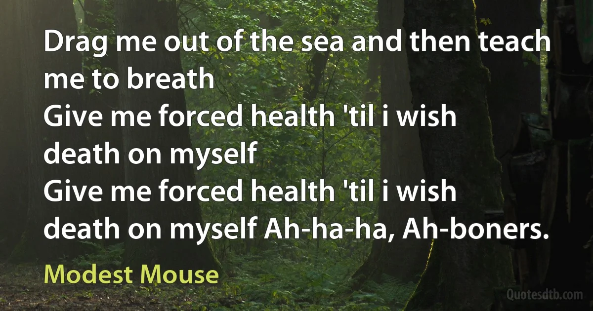 Drag me out of the sea and then teach me to breath
Give me forced health 'til i wish death on myself
Give me forced health 'til i wish death on myself Ah-ha-ha, Ah-boners. (Modest Mouse)