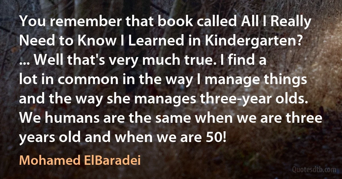 You remember that book called All I Really Need to Know I Learned in Kindergarten? ... Well that's very much true. I find a lot in common in the way I manage things and the way she manages three-year olds. We humans are the same when we are three years old and when we are 50! (Mohamed ElBaradei)