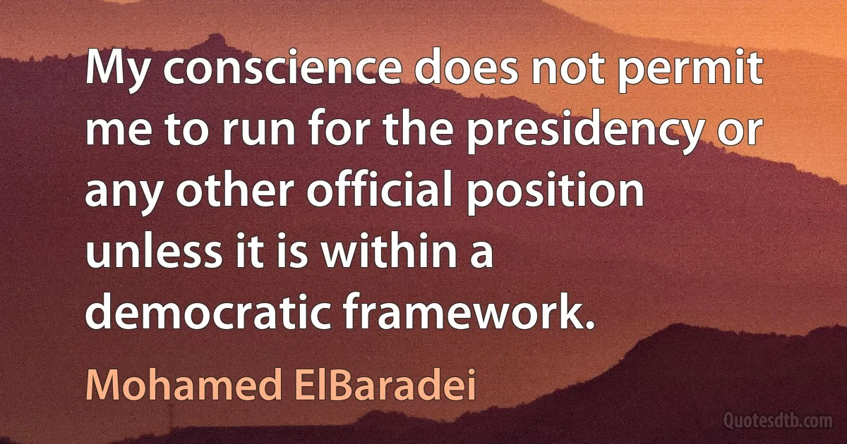 My conscience does not permit me to run for the presidency or any other official position unless it is within a democratic framework. (Mohamed ElBaradei)