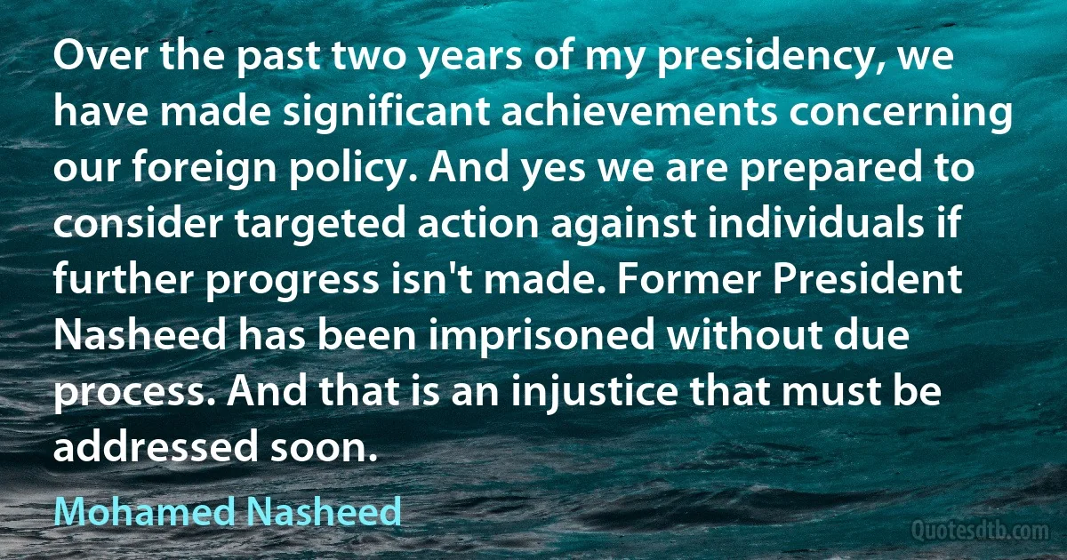 Over the past two years of my presidency, we have made significant achievements concerning our foreign policy. And yes we are prepared to consider targeted action against individuals if further progress isn't made. Former President Nasheed has been imprisoned without due process. And that is an injustice that must be addressed soon. (Mohamed Nasheed)