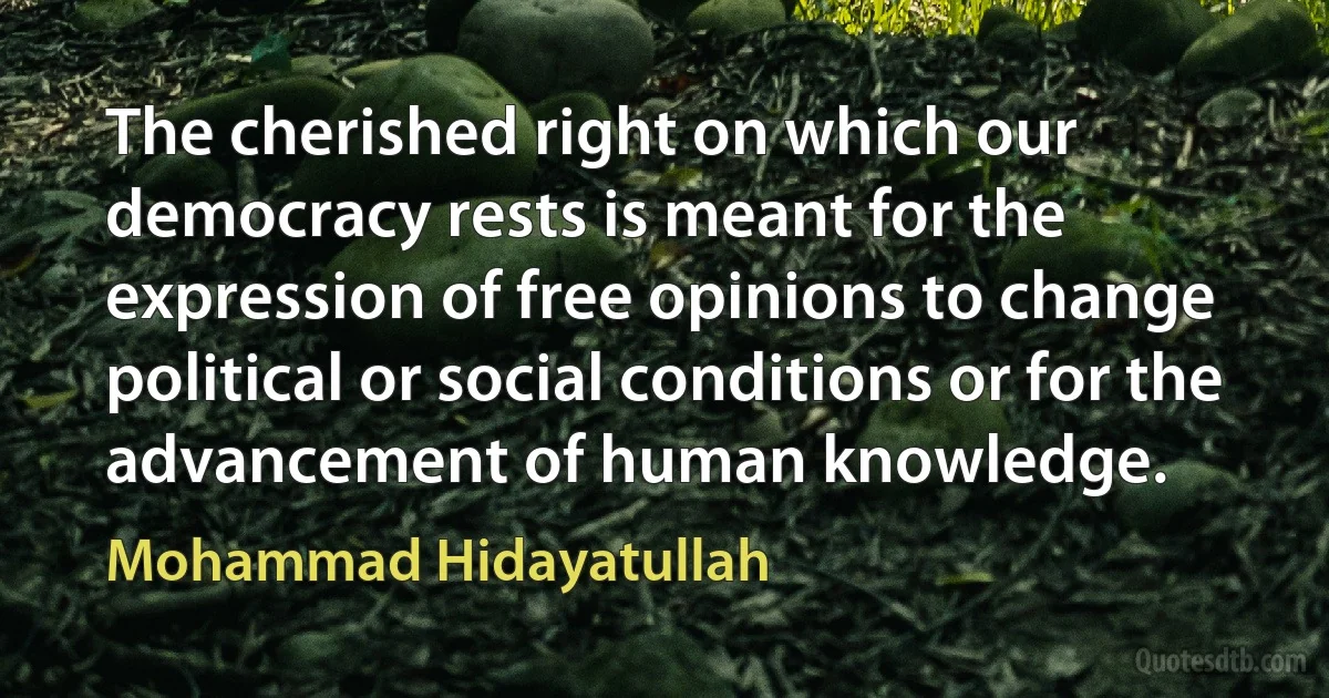 The cherished right on which our democracy rests is meant for the expression of free opinions to change political or social conditions or for the advancement of human knowledge. (Mohammad Hidayatullah)