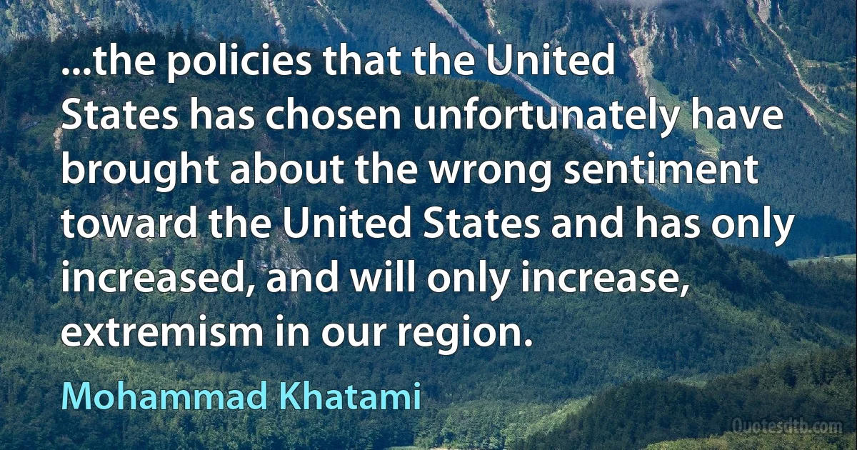 ...the policies that the United States has chosen unfortunately have brought about the wrong sentiment toward the United States and has only increased, and will only increase, extremism in our region. (Mohammad Khatami)