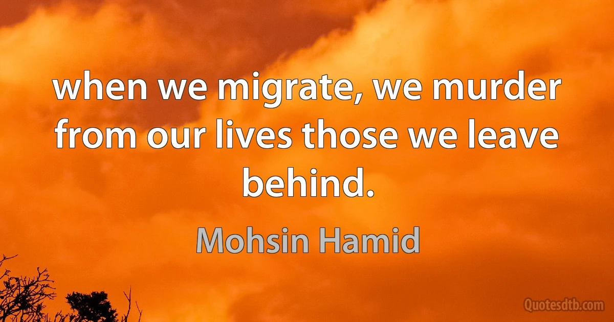 when we migrate, we murder from our lives those we leave behind. (Mohsin Hamid)