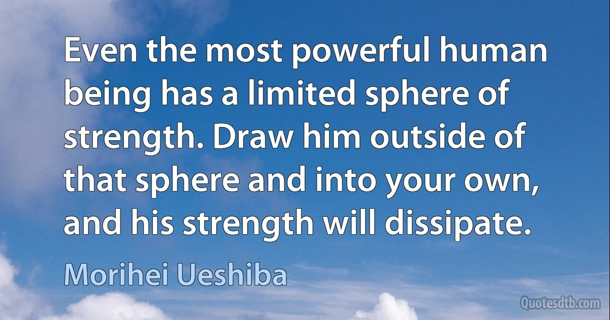 Even the most powerful human being has a limited sphere of strength. Draw him outside of that sphere and into your own, and his strength will dissipate. (Morihei Ueshiba)