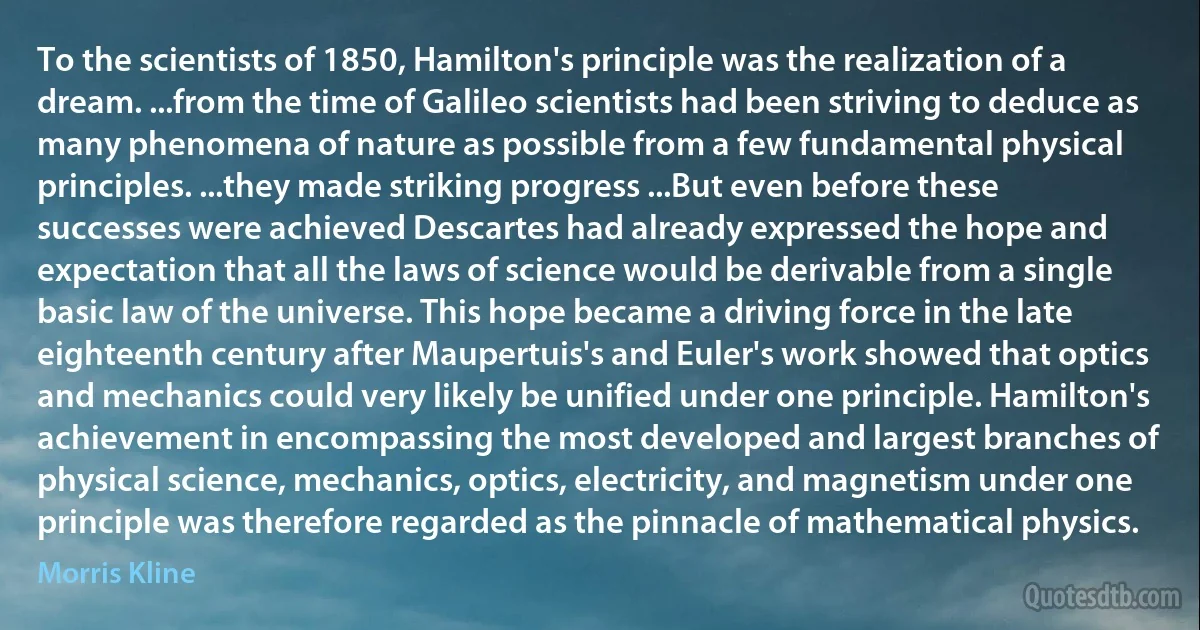 To the scientists of 1850, Hamilton's principle was the realization of a dream. ...from the time of Galileo scientists had been striving to deduce as many phenomena of nature as possible from a few fundamental physical principles. ...they made striking progress ...But even before these successes were achieved Descartes had already expressed the hope and expectation that all the laws of science would be derivable from a single basic law of the universe. This hope became a driving force in the late eighteenth century after Maupertuis's and Euler's work showed that optics and mechanics could very likely be unified under one principle. Hamilton's achievement in encompassing the most developed and largest branches of physical science, mechanics, optics, electricity, and magnetism under one principle was therefore regarded as the pinnacle of mathematical physics. (Morris Kline)