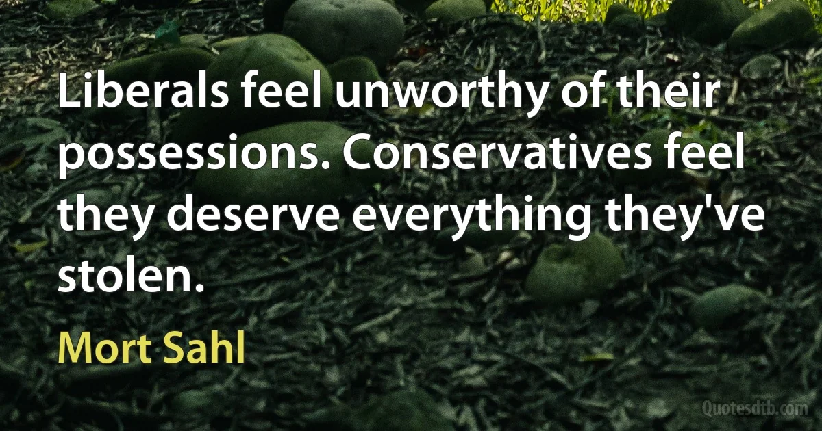 Liberals feel unworthy of their possessions. Conservatives feel they deserve everything they've stolen. (Mort Sahl)