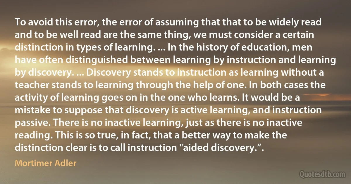 To avoid this error, the error of assuming that that to be widely read and to be well read are the same thing, we must consider a certain distinction in types of learning. ... In the history of education, men have often distinguished between learning by instruction and learning by discovery. ... Discovery stands to instruction as learning without a teacher stands to learning through the help of one. In both cases the activity of learning goes on in the one who learns. It would be a mistake to suppose that discovery is active learning, and instruction passive. There is no inactive learning, just as there is no inactive reading. This is so true, in fact, that a better way to make the distinction clear is to call instruction "aided discovery.”. (Mortimer Adler)