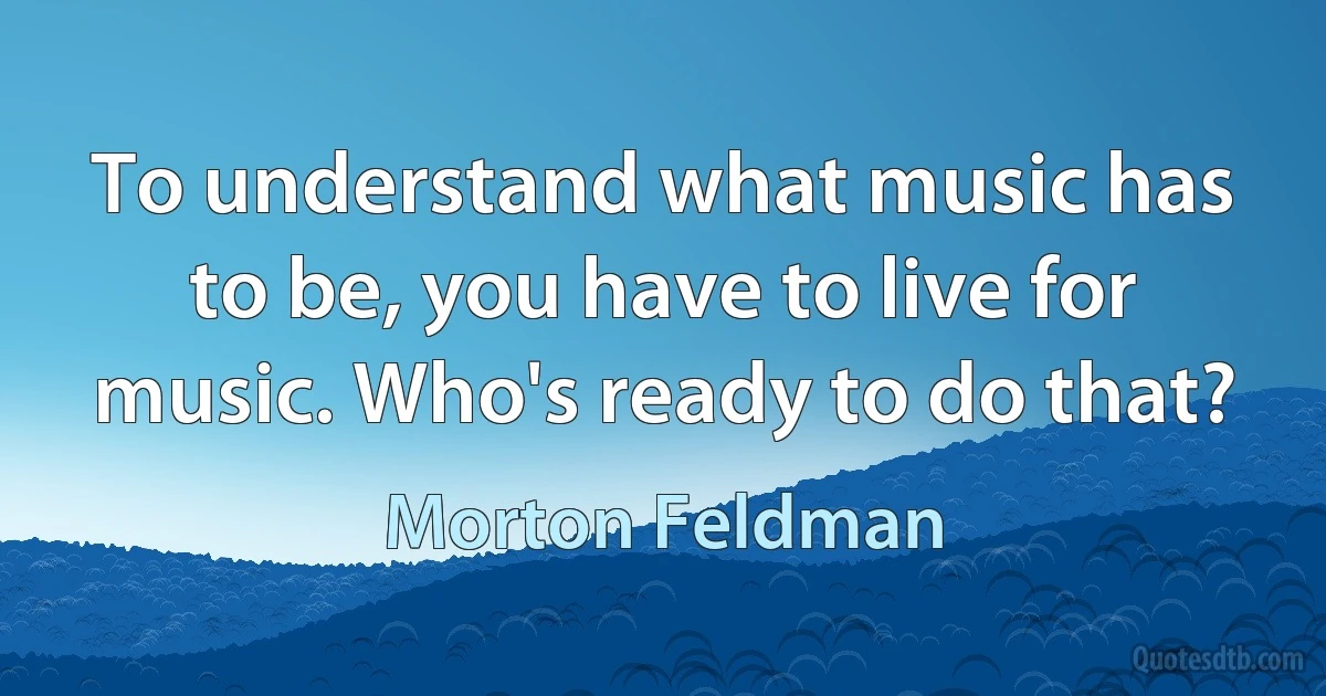 To understand what music has to be, you have to live for music. Who's ready to do that? (Morton Feldman)