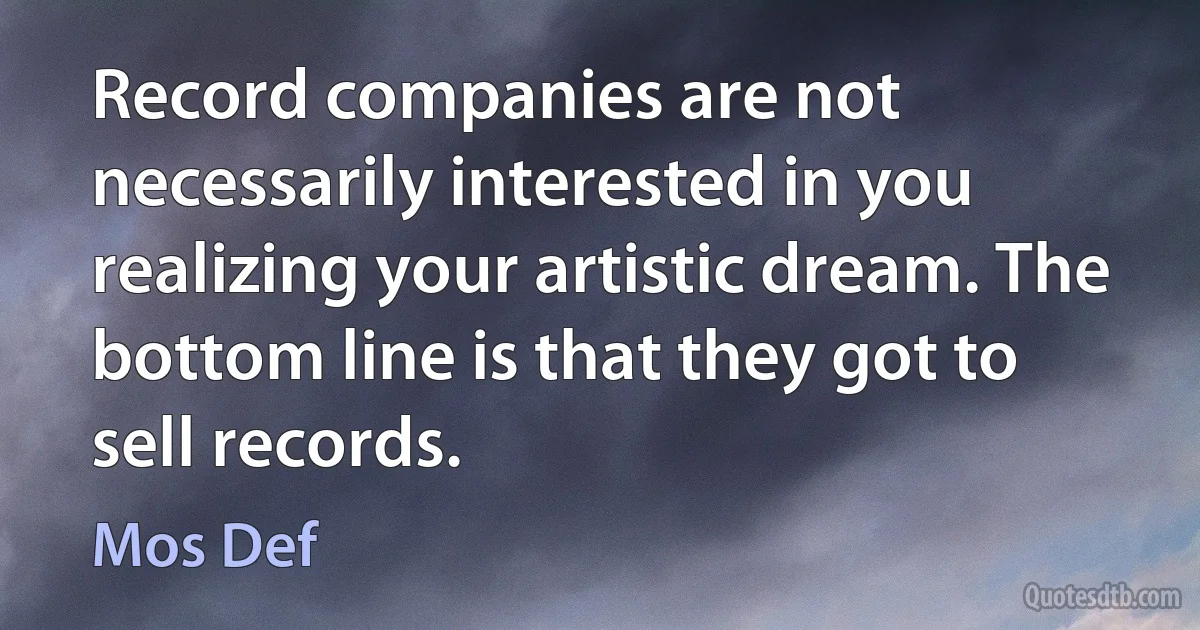 Record companies are not necessarily interested in you realizing your artistic dream. The bottom line is that they got to sell records. (Mos Def)