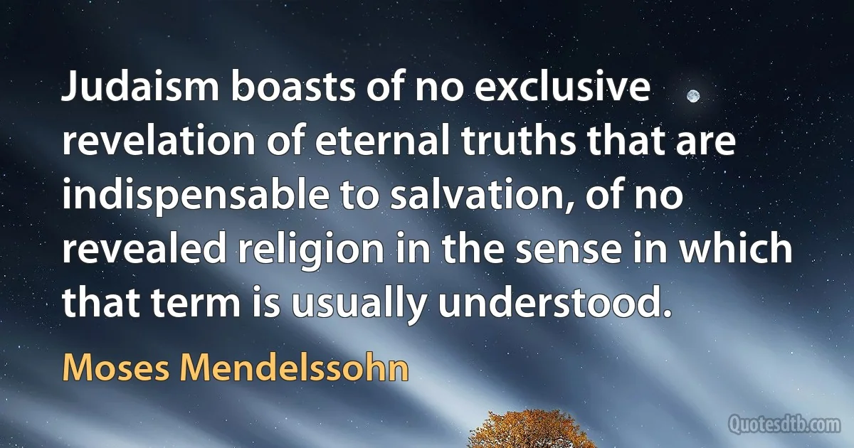 Judaism boasts of no exclusive revelation of eternal truths that are indispensable to salvation, of no revealed religion in the sense in which that term is usually understood. (Moses Mendelssohn)