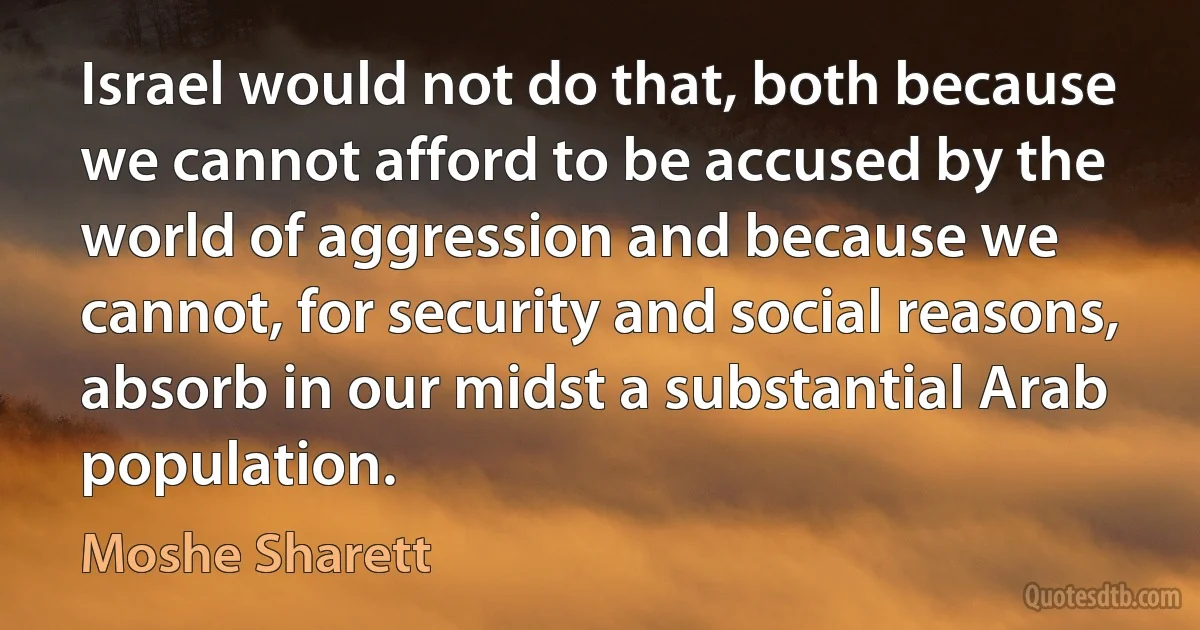 Israel would not do that, both because we cannot afford to be accused by the world of aggression and because we cannot, for security and social reasons, absorb in our midst a substantial Arab population. (Moshe Sharett)