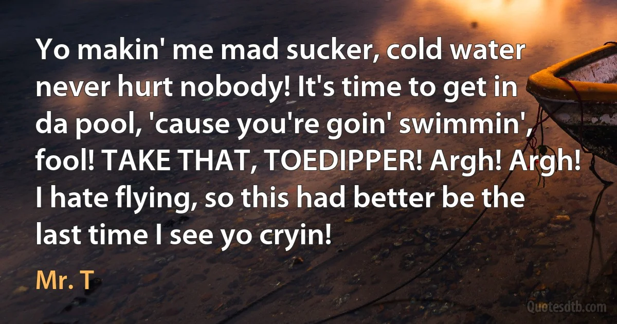 Yo makin' me mad sucker, cold water never hurt nobody! It's time to get in da pool, 'cause you're goin' swimmin', fool! TAKE THAT, TOEDIPPER! Argh! Argh! I hate flying, so this had better be the last time I see yo cryin! (Mr. T)