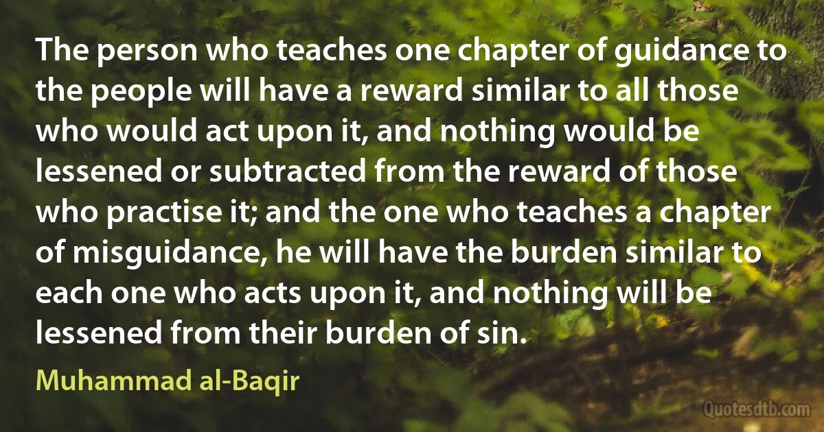 The person who teaches one chapter of guidance to the people will have a reward similar to all those who would act upon it, and nothing would be lessened or subtracted from the reward of those who practise it; and the one who teaches a chapter of misguidance, he will have the burden similar to each one who acts upon it, and nothing will be lessened from their burden of sin. (Muhammad al-Baqir)