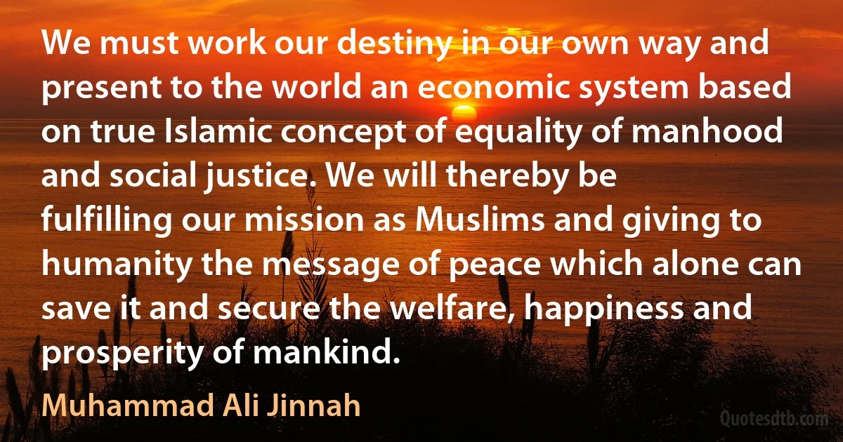 We must work our destiny in our own way and present to the world an economic system based on true Islamic concept of equality of manhood and social justice. We will thereby be fulfilling our mission as Muslims and giving to humanity the message of peace which alone can save it and secure the welfare, happiness and prosperity of mankind. (Muhammad Ali Jinnah)