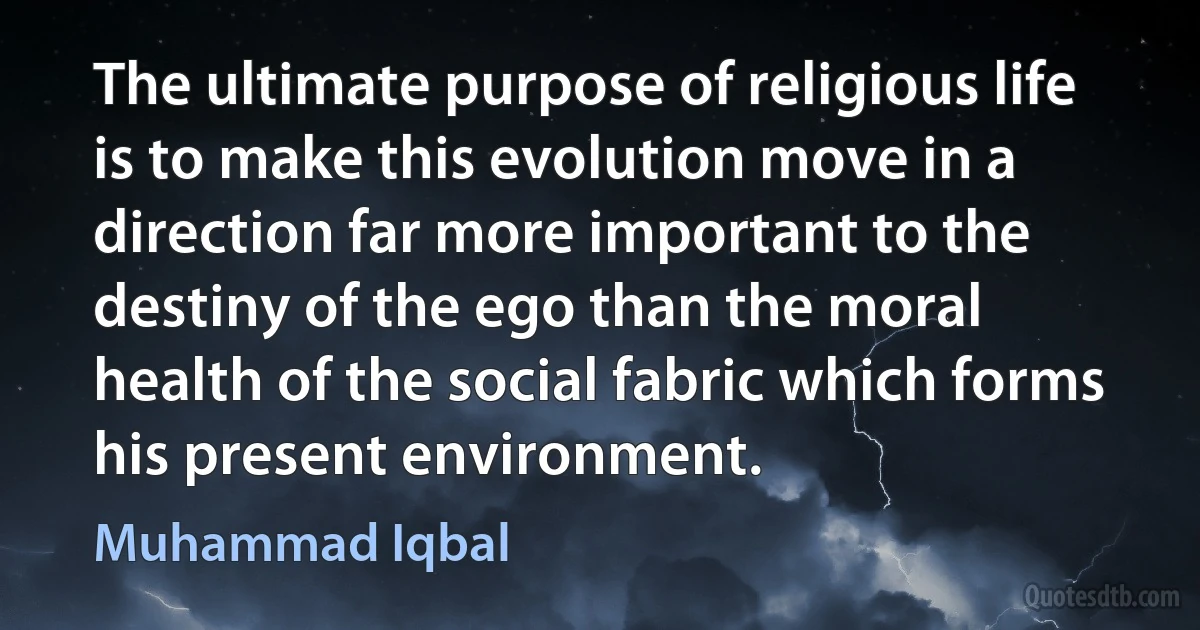 The ultimate purpose of religious life is to make this evolution move in a direction far more important to the destiny of the ego than the moral health of the social fabric which forms his present environment. (Muhammad Iqbal)