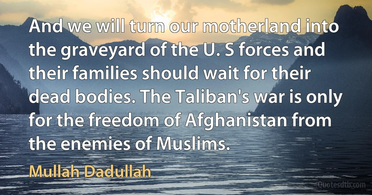 And we will turn our motherland into the graveyard of the U. S forces and their families should wait for their dead bodies. The Taliban's war is only for the freedom of Afghanistan from the enemies of Muslims. (Mullah Dadullah)